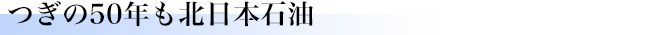 つぎの50年も北日本石油