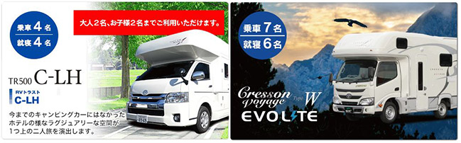 乗車4名 就寝4名 大人2名、お子様2名までご利用いただけます。 TR500 C-LH RVトラスト C-LH 今までのキャンピングカーにはなかったホテルの様なラグジュアリーな空間が1つ上の二人旅を演出します。 乗車7名 就寝6名 Cresson Voyage Type W EVOLITE